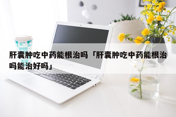 肝囊肿吃中药能根治吗「肝囊肿吃中药能根治吗能治好吗」