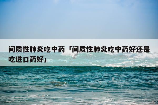 间质性肺炎吃中药「间质性肺炎吃中药好还是吃进口药好」