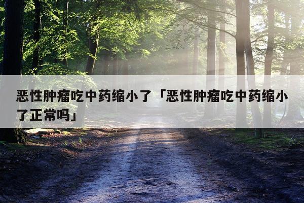 恶性肿瘤吃中药缩小了「恶性肿瘤吃中药缩小了正常吗」