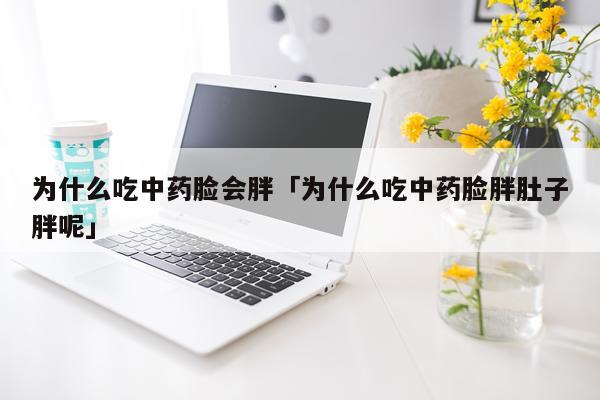 为什么吃中药脸会胖「为什么吃中药脸胖肚子胖呢」