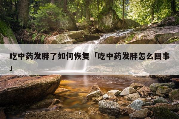 吃中药发胖了如何恢复「吃中药发胖怎么回事」