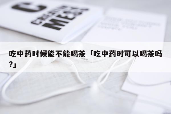 吃中药时候能不能喝茶「吃中药时可以喝茶吗?」