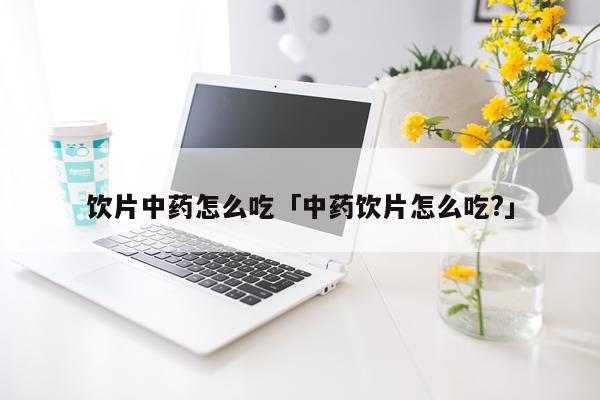 饮片中药怎么吃「中药饮片怎么吃?」