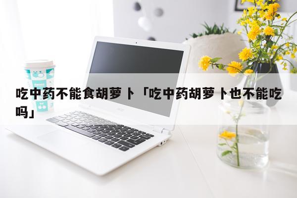 吃中药不能食胡萝卜「吃中药胡萝卜也不能吃吗」