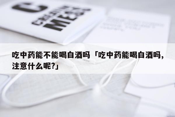 吃中药能不能喝白酒吗「吃中药能喝白酒吗,注意什么呢?」