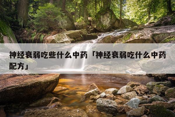神经衰弱吃些什么中药「神经衰弱吃什么中药配方」