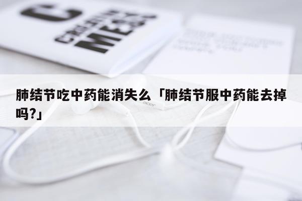 肺结节吃中药能消失么「肺结节服中药能去掉吗?」