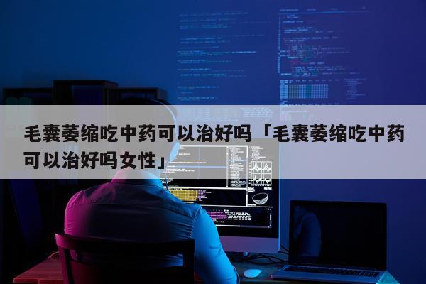 毛囊萎缩吃中药可以治好吗「毛囊萎缩吃中药可以治好吗女性」