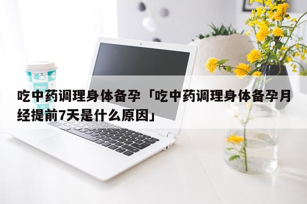 吃中药调理身体备孕「吃中药调理身体备孕月经提前7天是什么原因」