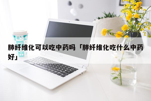 肺纤维化可以吃中药吗「肺纤维化吃什么中药好」