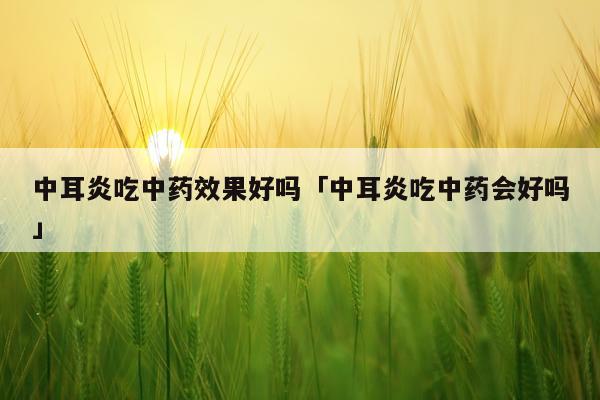 中耳炎吃中药效果好吗「中耳炎吃中药会好吗」