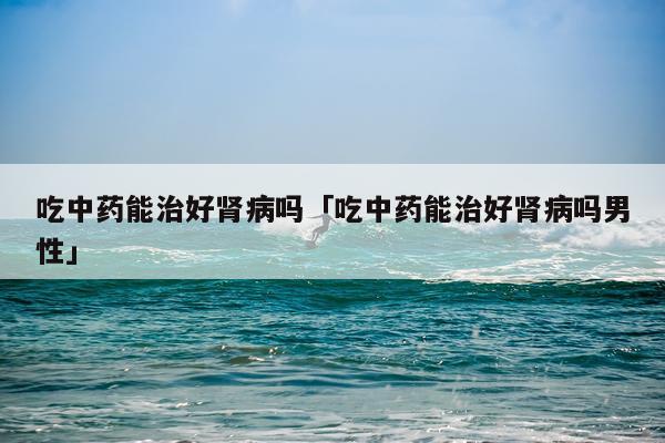 吃中药能治好肾病吗「吃中药能治好肾病吗男性」