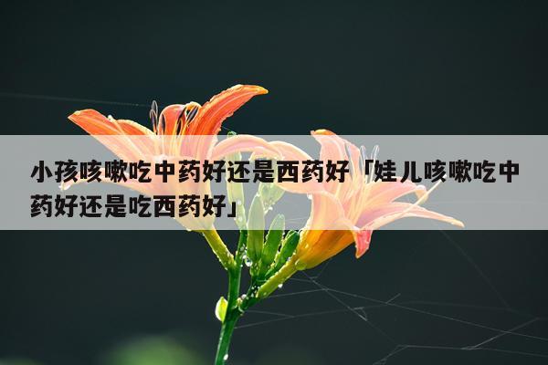 小孩咳嗽吃中药好还是西药好「娃儿咳嗽吃中药好还是吃西药好」