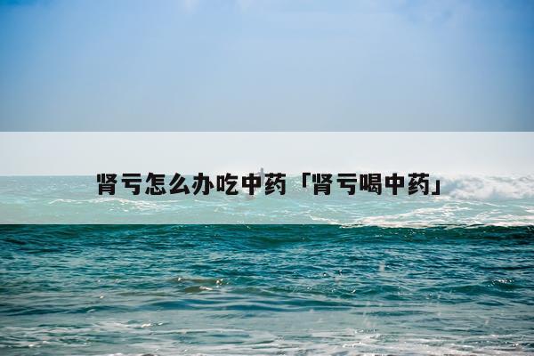 肾亏怎么办吃中药「肾亏喝中药」