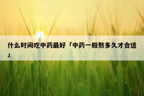 什么时间吃中药最好「中药一般熬多久才合适」