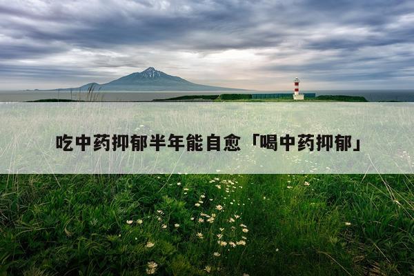 吃中药抑郁半年能自愈「喝中药抑郁」