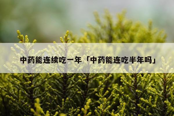 中药能连续吃一年「中药能连吃半年吗」