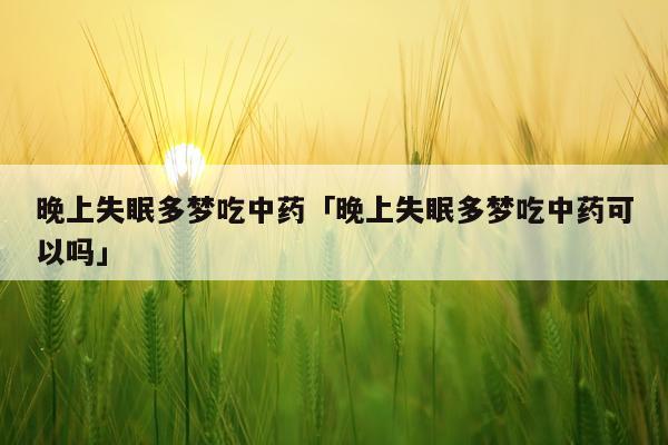 晚上失眠多梦吃中药「晚上失眠多梦吃中药可以吗」