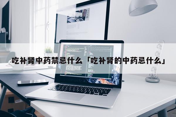吃补肾中药禁忌什么「吃补肾的中药忌什么」