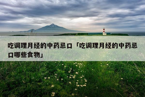 吃调理月经的中药忌口「吃调理月经的中药忌口哪些食物」