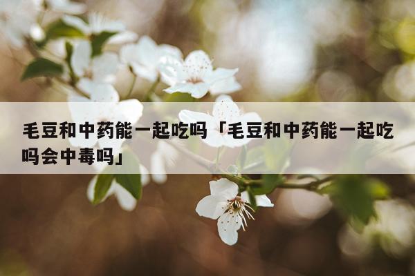 毛豆和中药能一起吃吗「毛豆和中药能一起吃吗会中毒吗」