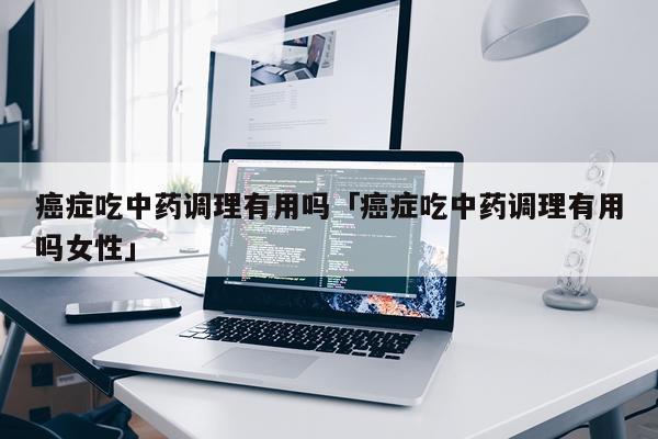 癌症吃中药调理有用吗「癌症吃中药调理有用吗女性」