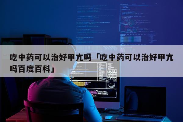 吃中药可以治好甲亢吗「吃中药可以治好甲亢吗百度百科」