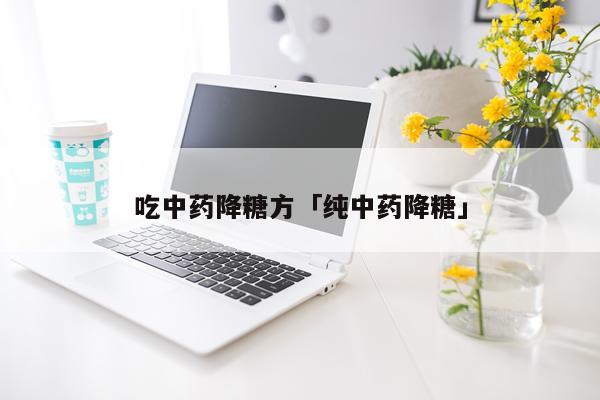 吃中药降糖方「纯中药降糖」