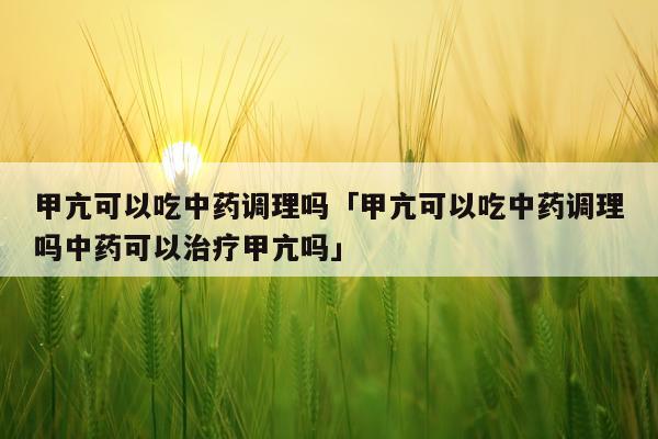 甲亢可以吃中药调理吗「甲亢可以吃中药调理吗中药可以治疗甲亢吗」