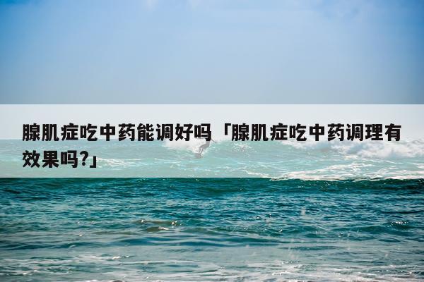 腺肌症吃中药能调好吗「腺肌症吃中药调理有效果吗?」