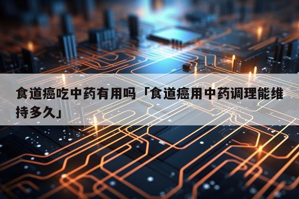 食道癌吃中药有用吗「食道癌用中药调理能维持多久」