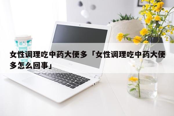 女性调理吃中药大便多「女性调理吃中药大便多怎么回事」