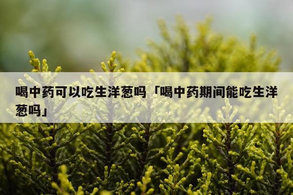 喝中药可以吃生洋葱吗「喝中药期间能吃生洋葱吗」