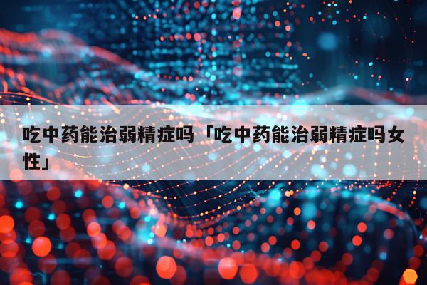 吃中药能治弱精症吗「吃中药能治弱精症吗女性」