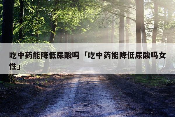 吃中药能降低尿酸吗「吃中药能降低尿酸吗女性」