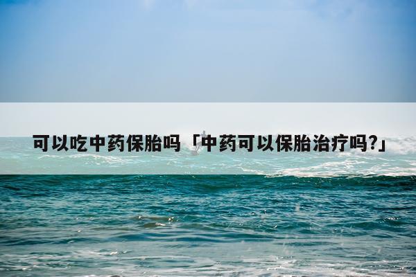 可以吃中药保胎吗「中药可以保胎治疗吗?」
