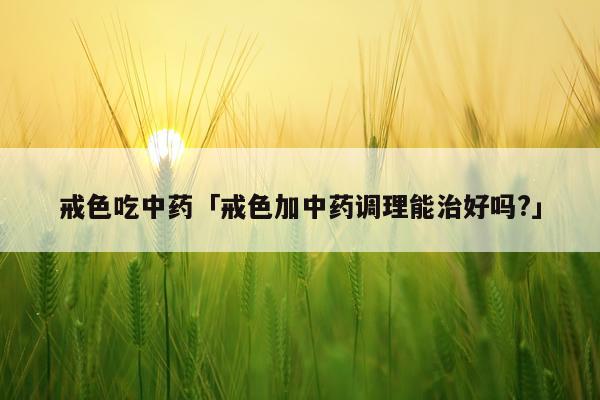 戒色吃中药「戒色加中药调理能治好吗?」