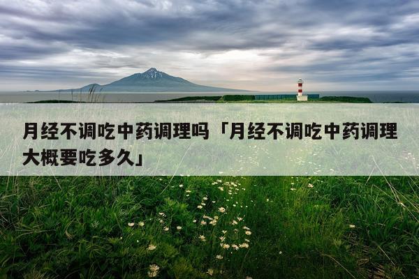 月经不调吃中药调理吗「月经不调吃中药调理大概要吃多久」