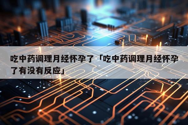 吃中药调理月经怀孕了「吃中药调理月经怀孕了有没有反应」