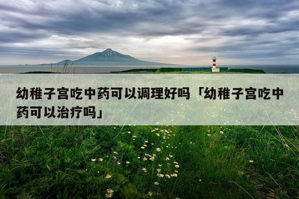 幼稚子宫吃中药可以调理好吗「幼稚子宫吃中药可以治疗吗」
