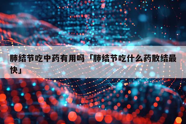 肺结节吃中药有用吗「肺结节吃什么药散结最快」