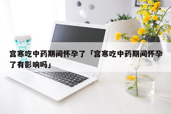 宫寒吃中药期间怀孕了「宫寒吃中药期间怀孕了有影响吗」