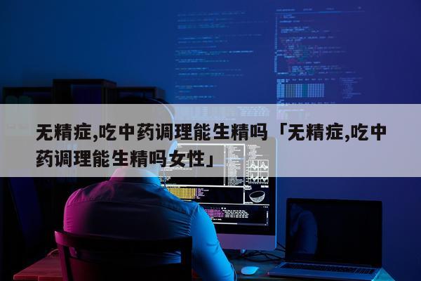 无精症,吃中药调理能生精吗「无精症,吃中药调理能生精吗女性」