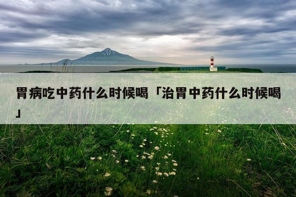 胃病吃中药什么时候喝「治胃中药什么时候喝」