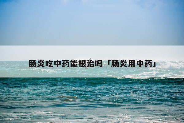 肠炎吃中药能根治吗「肠炎用中药」