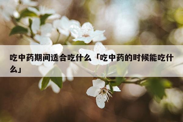 吃中药期间适合吃什么「吃中药的时候能吃什么」