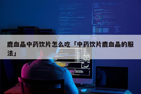 鹿血晶中药饮片怎么吃「中药饮片鹿血晶的服法」