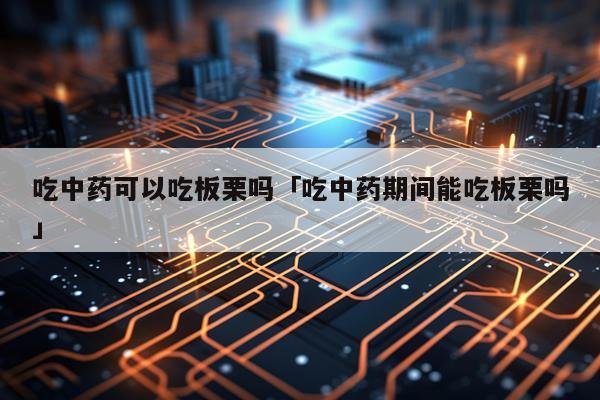 吃中药可以吃板栗吗「吃中药期间能吃板栗吗」