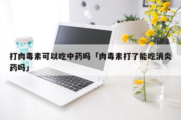打肉毒素可以吃中药吗「肉毒素打了能吃消炎药吗」
