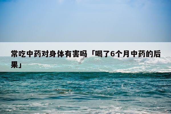 常吃中药对身体有害吗「喝了6个月中药的后果」